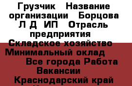 Грузчик › Название организации ­ Борцова Л.Д, ИП › Отрасль предприятия ­ Складское хозяйство › Минимальный оклад ­ 14 000 - Все города Работа » Вакансии   . Краснодарский край,Кропоткин г.